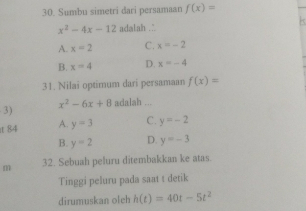 Sumbu simetri dari persamaan f(x)=
x^2-4x-12 adalah .
A. x=2
C. x=-2
B. x=4
D. x=-4
31. Nilai optimum dari persamaan f(x)=
x^2-6x+8 adalah ...
3)
t 84 A. y=3
C. y=-2
D.
B. y=2 y=-3
m 32. Sebuah peluru ditembakkan ke atas.
Tinggi peluru pada saat t detik
dirumuskan oleh h(t)=40t-5t^2