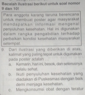 Bacalah ilustrasi berikut untuk soal nomor
9 dan 10!
Para anggota karang taruna berencana
untuk membuat poster agar masyarakat 
mendapatkan informasi mengenai
penyuluhan kesehatan. Hal ini digunakan
dalam rangka pengabdian terhadap 
perbaikan kondisi kesehatan masyarakat
setempat.
9. Dari ilustrasi yang diberikan di atas,
kalimat yang paling tepat untuk digunakan
pada poster adalah ...
a. Kemarin, hari ini, besok, dan seterusnya
selalu sehat.
b. Ikuti penyuluhan kesehatan yang
diadakan di Puskesmas dengan baik
demi menjaga kesehatan.
c. Mengkonsumsi obat dengan teratur