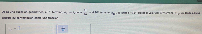 Dada una sucesión geométrica, el 7° término, a_7 , es igual a  31/16  , y el 10° término, a_10 , es igual a -124. Hallar el valor del 13° término, a_13. En donde aplique, 
escriba su contestación como una fracción.
a_13=□
 □ /□  