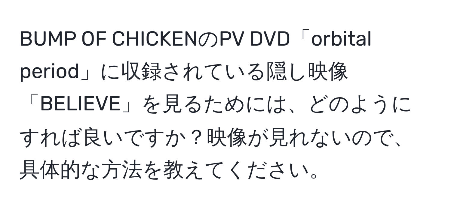 BUMP OF CHICKENのPV DVD「orbital period」に収録されている隠し映像「BELIEVE」を見るためには、どのようにすれば良いですか？映像が見れないので、具体的な方法を教えてください。