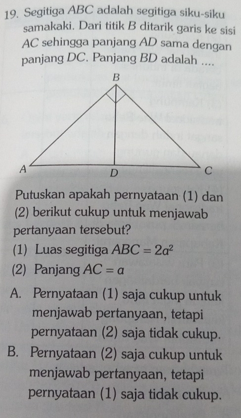 Segitiga ABC adalah segitiga siku-siku
samakaki. Dari titik B ditarik garis ke sisi
AC sehingga panjang AD sama dengan
panjang DC. Panjang BD adalah ....
Putuskan apakah pernyataan (1) dan
(2) berikut cukup untuk menjawab
pertanyaan tersebut?
(1) Luas segitiga ABC=2a^2
(2) Panjang AC=a
A. Pernyataan (1) saja cukup untuk
menjawab pertanyaan, tetapi
pernyataan (2) saja tidak cukup.
B. Pernyataan (2) saja cukup untuk
menjawab pertanyaan, tetapi
pernyataan (1) saja tidak cukup.