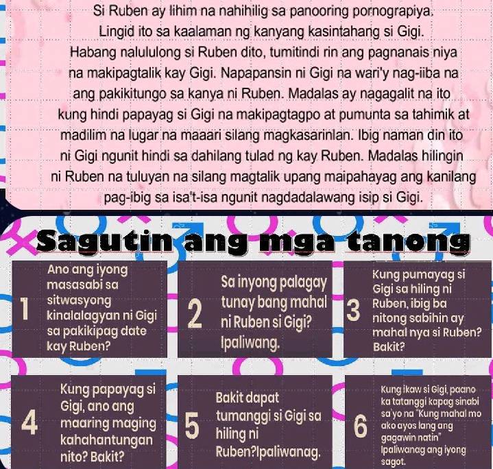 Si Ruben ay lihim na nahihilig sa panooring pornograpiya. 
Lingid ito sa kaalaman ng kanyang kasintahang si Gigi. 
Habang nalululong si Ruben dito, tumitindi rin ang pagnanais niya 
na makipagtalik kay Gigi. Napapansin ni Gigi na wari'y nag-iiba na 
ang pakikitungo sa kanya ni Ruben. Madalas ay nagagalit na ito 
kung hindi papayag si Gigi na makipagtagpo at pumunta sa tahimik at 
madilim na lugar na maaari silang magkasarinlan. Ibig naman din ito 
ni Gigi ngunit hindi sa dahilang tulad ng kay Ruben. Madalas hilingin 
ni Ruben na tuluyan na silang magtalik upang maipahayag ang kanilang 
pag-ibig sa isa't-isa ngunit nagdadalawang isip si Gigi. 
Sagutin ang mgà tanong 
Ano ang iyong Kung pumayag si 
masasabi sa Sa inyong palagay Gigi sa hiling ni
1 sitwasyong tunay bang mahal 3 Ruben, ibig ba 
kinalalagyan ni Gigi 2 ni Ruben si Gigi? nitong sabihin ay 
sa pakikipag date mahal nya si Ruben? 
kay Ruben? Ipaliwang. Bakit? 
Kung papayag si Bakit dapat 
Kung ikaw si Gigi, paano 
Gigi, ano ang ka tatanggi kapag sinabi 
sa’yo na "Kung mahal mo 
tumanggi si Gigi sa 6 ako ayos lang ang
4 maaring maging 5 hiling ni 
kahahantungan gagawin natin" 
nito? Bakit? Ruben?Ipaliwanag. sagot. Ipaliwanag ang iyong