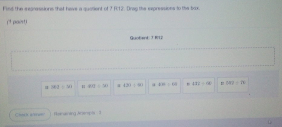 Find the expressions that have a quotient of 7 R12. Drag the expressions to the box.
(1 point)
Quotient: 7 R12
11 362/ 50 1 492/ 50 420/ 60 :1 408/ 60 432/ 60 :: 502/ 70
Check answer Remaining Attempts : 3