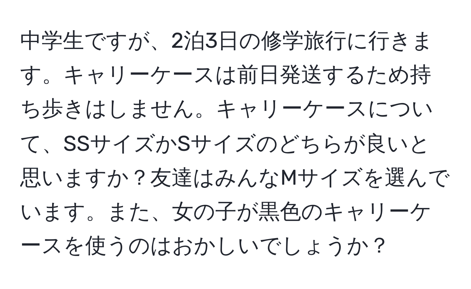 中学生ですが、2泊3日の修学旅行に行きます。キャリーケースは前日発送するため持ち歩きはしません。キャリーケースについて、SSサイズかSサイズのどちらが良いと思いますか？友達はみんなMサイズを選んでいます。また、女の子が黒色のキャリーケースを使うのはおかしいでしょうか？