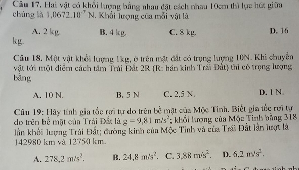 Hai vật có khối lượng bằng nhau đặt cách nhau 10cm thì lực hút giữa
chúng là 1,0672.10^(-7)N. Khối lượng của mỗi vật là
A. 2 kg. B. 4 kg. C. 8 kg. D. 16
kg.
Câu 18. Một vật khối lượng 1kg, ở trên mặt đất có trọng lượng 10N. Khi chuyền
vật tới một điểm cách tâm Trái Đất 2R (R: bán kính Trái Đất) thì có trọng lượng
bằng
A. 10 N. B. 5 N C. 2,5 N. D. 1 N.
Câu 19: Hãy tính gia tốc rơi tự do trên bề mặt của Mộc Tinh. Biết gia tốc rơi tự
do trên bề mặt của Trái Đất là g=9,81m/s^2; khối lượng của Mộc Tinh bằng 318
lần khối lượng Trái Đất; đường kính của Mộc Tinh và của Trái Đất lần lượt là
142980 km và 12750 km.
A. 278, 2m/s^2. B. 24, 8m/s^2. C. 3,88m/s^2. D. 6,2m/s^2.