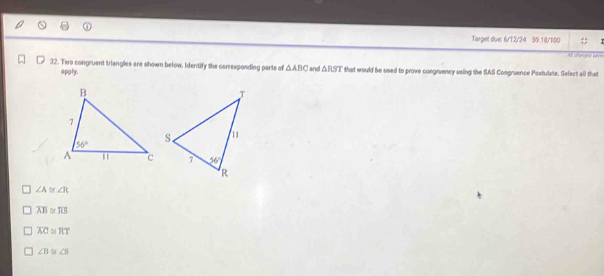 Target due: 6/12/24 59.18/100
All changes tavo
32. Two congruent triangles are shown below, Identify the corresponding parts of △ ABC and △ RST that would be used to prove congruency using the SAS Congruence Postulate. Select all that
apply.
∠ A≌ ∠ R
overline AB≌ overline RS
overline AC≌ overline RT
∠ B≌ ∠ B