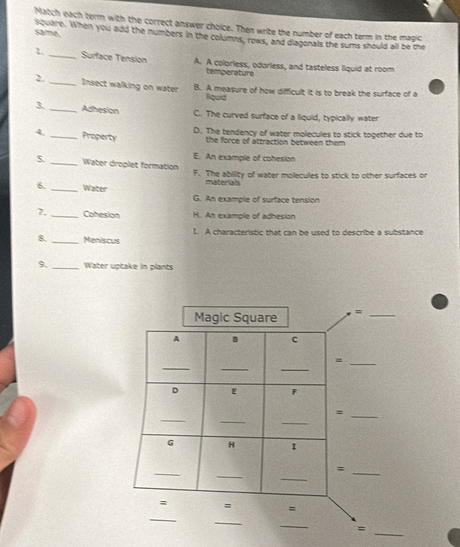 Match each term with the correct answer choice. Then write the number of each term in the magic
same.
siquare. When you add the numbers in the columns, rows, and diagonals the sums should all be the
1. _Surface Tension A. A colorless, odorless, and tasteless liquid at room
temperature
2. _Insect walking on water B. A measure of how difficult it is to break the surface of a
liquid
3. _Adhesion C. The curved surface of a liquid, typically water
D. The tendency of water molecules to stick together due to
4. _Property
the force of attraction between them
E. An example of cohesion
_Water droplet formation F. The abillity of water molecules to stick to other surfaces or
materials
6. _Water
G. An example of surface tension
7. _Cohesion H. An example of adhesion
I. A characteristic that can be used to describe a substance
8. _Meniscus
9. _Water uptake in plants