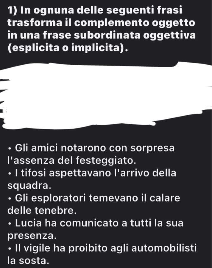 In ognuna delle seguenti frasi 
trasforma il complemento oggetto 
in una frase subordinata oggettiva 
(esplicita o implicita). 
Gli amici notarono con sorpresa 
|^1 assenza del festeggiato. 
I tifosi aspettavano |^1 arrivo della 
squadra. 
• Gli esploratori temevano il calare 
delle tenebre. 
Lucia ha comunicato a tutti la sua 
presenza. 
• Il vigile ha proibito agli automobilisti 
la sosta.