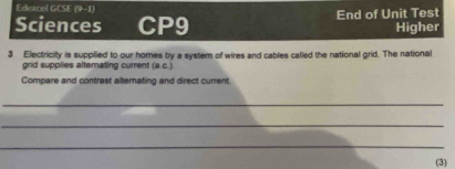 Edexcel GCSE (9-1) 
Sciences CP9 End of Unit Test 
Higher 
3 Electricity is supplied to our homes by a system of wires and cables called the national grid. The national 
grid supplies alternating current (a,c)
Compare and contrast alternating and direct current. 
_ 
_ 
_ 
(3)