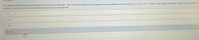 On a camping trp with frands, you read about mosquito activity aher dark. The number of mosquitos in your campground can be modeled using the function , whene x is the number of hours after sunset. You go out to build a
comptre 3 nours after sunset. How many mosquitos are in your campground?
0
54
□ 6
130