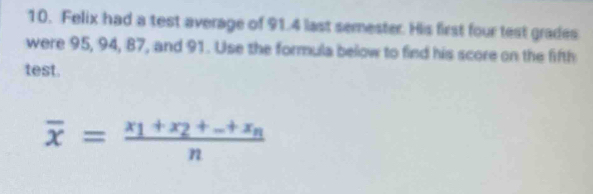 Felix had a test average of 91.4 last semester. His first four test grades 
were 95, 94, 87, and 91. Use the formula below to find his score on the fifth 
test.
overline x=frac x_1+x_2+_ +x_nn