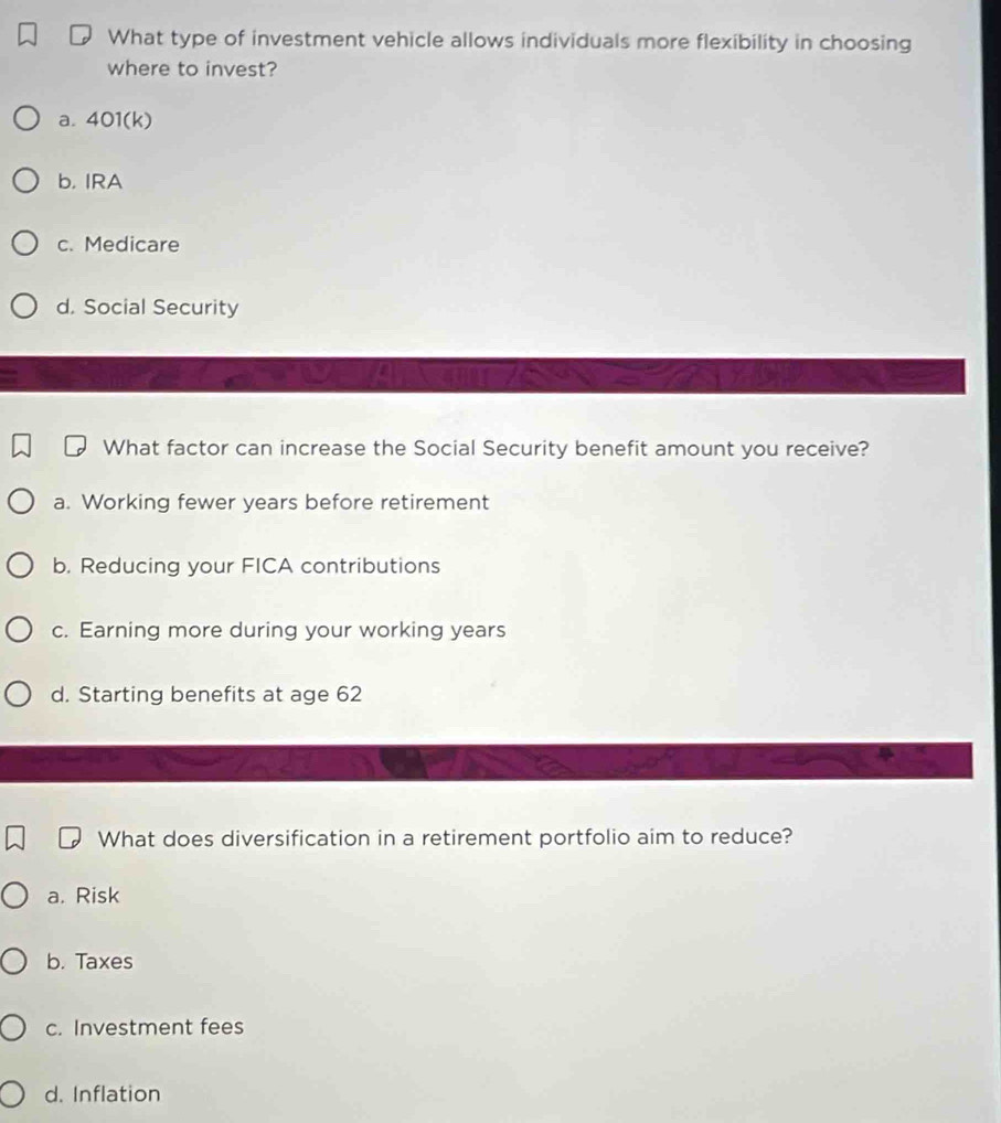 What type of investment vehicle allows individuals more flexibility in choosing
where to invest?
a. 401(k)
b. IRA
c. Medicare
d. Social Security
What factor can increase the Social Security benefit amount you receive?
a. Working fewer years before retirement
b. Reducing your FICA contributions
c. Earning more during your working years
d. Starting benefits at age 62
What does diversification in a retirement portfolio aim to reduce?
a. Risk
b. Taxes
c. Investment fees
d. Inflation