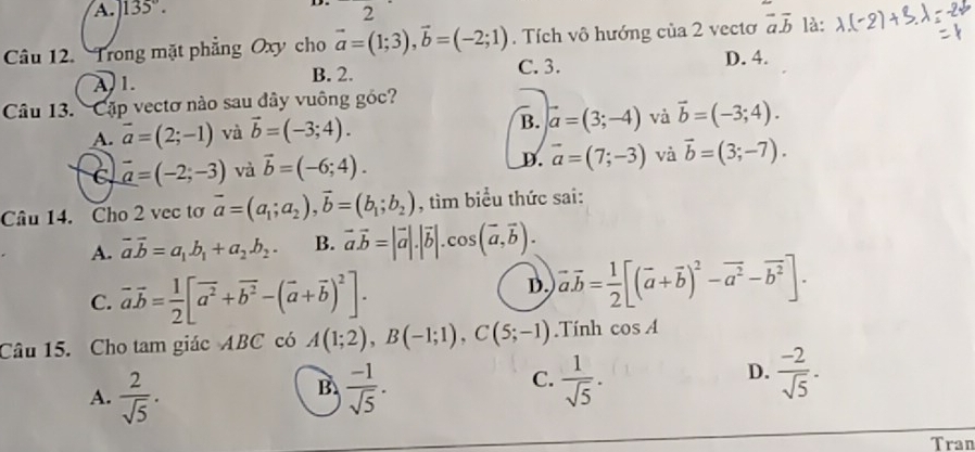 A. 135°. 2
Câu 12. Trong mặt phẳng Oxy cho vector a=(1;3),vector b=(-2;1). Tích vô hướng của 2 vectơ vector aoverline b là:
A. 1. B. 2. C. 3. D. 4.
Câu 13. Cặp vectơ nào sau đây vuông gốc?
A. vector a=(2;-1) và vector b=(-3;4). B. vector a=(3;-4) và vector b=(-3;4).
C. vector a=(-2;-3) và vector b=(-6;4). D. vector a=(7;-3) và vector b=(3;-7).
Câu 14. Cho 2 vec tơ vector a=(a_1;a_2),vector b=(b_1;b_2) , tìm biểu thức sai:
A. vector avector b=a_1.b_1+a_2.b_2. B. vector a.vector b=|vector a|.|vector b|.cos (vector a,vector b).
C. vector avector b= 1/2 [vector a^2+vector b^2-(vector a+vector b)^2].
D. vector a.vector b= 1/2 [(vector a+vector b)^2-vector a^2-vector b^2].
Câu 15. Cho tam giác ABC có A(1;2),B(-1;1),C(5;-1).Tính cos A
D.
A.  2/sqrt(5) .  (-1)/sqrt(5) .  1/sqrt(5) .  (-2)/sqrt(5) .
B.
C.
Tran