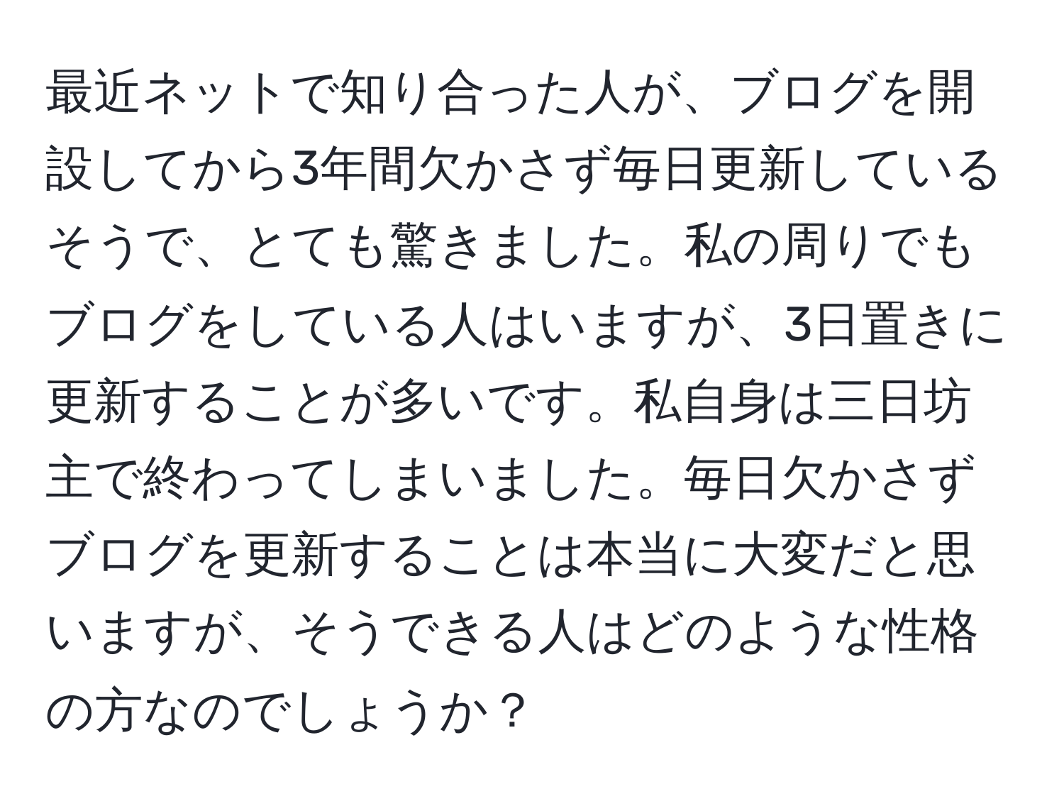 最近ネットで知り合った人が、ブログを開設してから3年間欠かさず毎日更新しているそうで、とても驚きました。私の周りでもブログをしている人はいますが、3日置きに更新することが多いです。私自身は三日坊主で終わってしまいました。毎日欠かさずブログを更新することは本当に大変だと思いますが、そうできる人はどのような性格の方なのでしょうか？