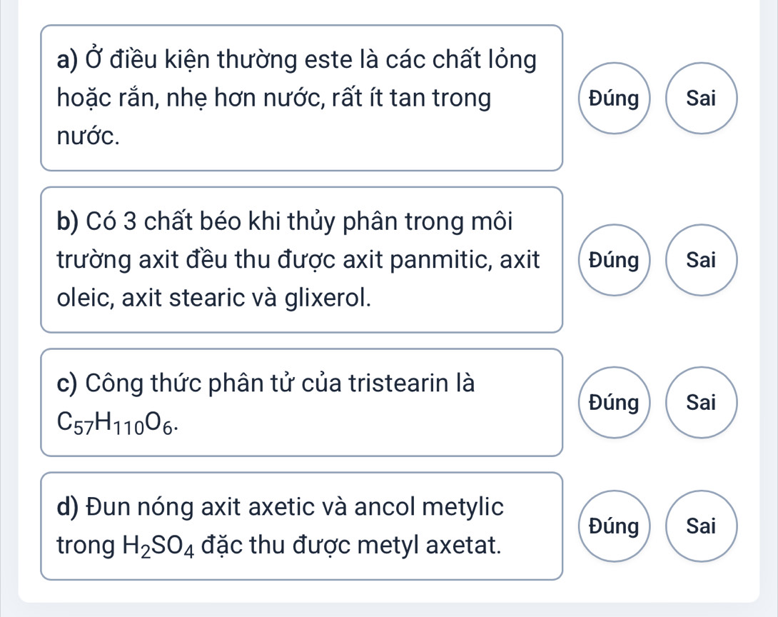 Ở điều kiện thường este là các chất lỏng 
hoặc rắn, nhẹ hơn nước, rất ít tan trong Đúng Sai 
nước. 
b) Có 3 chất béo khi thủy phân trong môi 
trường axit đều thu được axit panmitic, axit Đúng Sai 
oleic, axit stearic và glixerol. 
c) Công thức phân tử của tristearin là 
Đúng Sai
C_57H_110O_6. 
d) Đun nóng axit axetic và ancol metylic 
Đúng Sai 
trong H_2SO_4 đặc thu được metyl axetat.