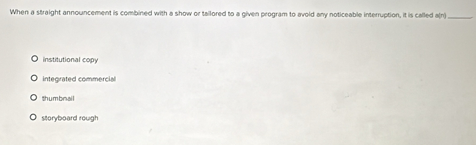 When a straight announcement is combined with a show or tailored to a given program to avoid any noticeable interruption, it is called a(n) _
institutional copy
integrated commercial
thumbnail
storyboard rough