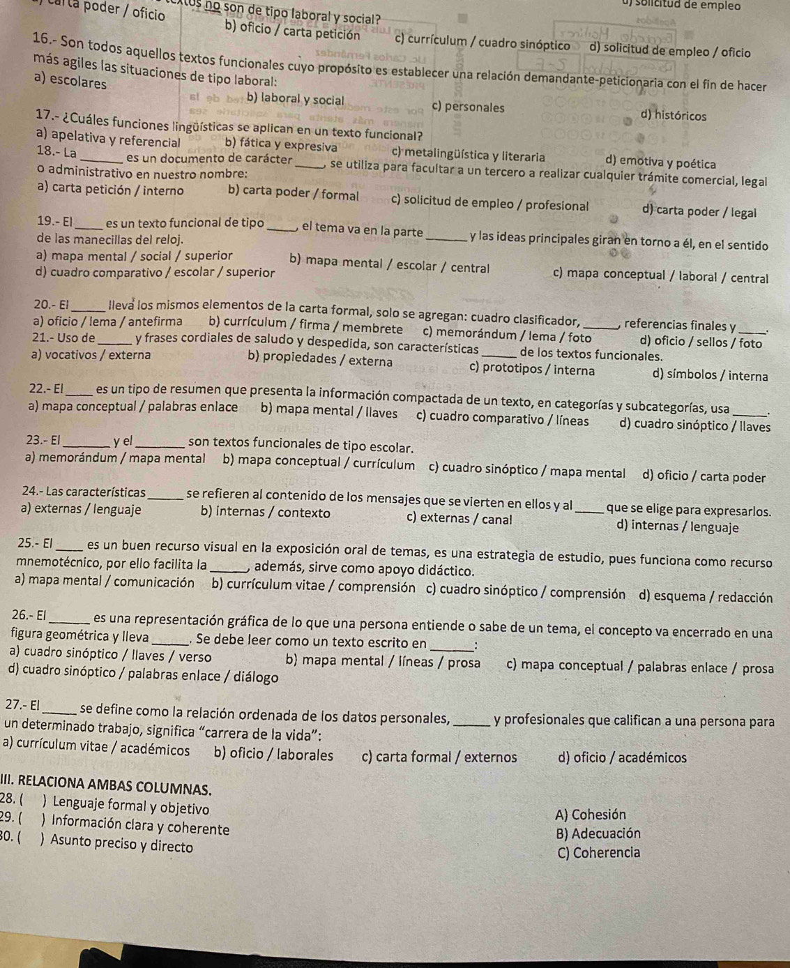 solicitud de empleo
xus no son de tipo laboral y social 
carla poder / oficio b) oficio / carta petición c) currículum / cuadro sinóptico d) solicitud de empleo / oficio
16.- Son todos aquellos textos funcionales cuyo propósito es establecer una relación demandante-peticionaria con el fin de hacer
más agiles las situaciones de tipo laboral:
a) escolares
b) laboral y social c) personales d) históricos
17.- ¿Cuáles funciones lingüísticas se aplican en un texto funcional?
a) apelativa y referencial b) fática y expresiva c) metalingüística y literaria d) emotiva y poética
es un documento de carácter
18.- La , se utiliza para facultar a un tercero a realizar cualquier trámite comercial, legal
o administrativo en nuestro nombre:
a) carta petición / interno b) carta poder / formal c) solicitud de empleo / profesional d) carta poder / legal
19.- El_ es un texto funcional de tipo _el tema va en la parte _y las ideas principales giran en torno a él, en el sentido
de las manecillas del reloj.
a) mapa mental / social / superior b) mapa mental / escolar / central c) mapa conceptual / laboral / central
d) cuadro comparativo / escolar / superior
20.- El_ lleva los mismos elementos de la carta formal, solo se agregan: cuadro clasificador, , referencias finales y
a) oficio / lema / antefirma b) currículum / firma / membrete c) memorándum / lema / foto_ d) oficio / sellos / foto
21.- Uso de_ y frases cordiales de saludo y despedida, son características de los textos funcionales.
a) vocativos / externa b) propiedades / externa c) prototipos / interna d) símbolos / interna
22.- El_ es un tipo de resumen que presenta la información compactada de un texto, en categorías y subcategorías, usa
a) mapa conceptual / palabras enlace b) mapa mental / llaves c) cuadro comparativo / líneas d) cuadro sinóptico / llaves
23.- El y el_ son textos funcionales de tipo escolar.
a) memorándum / mapa mental b) mapa conceptual / currículum c) cuadro sinóptico / mapa mental d) oficio / carta poder
24.- Las características_ se refieren al contenido de los mensajes que se vierten en ellos y al que se elige para expresarlos.
a) externas / lenguaje b) internas / contexto c) externas / canal _d) internas / lenguaje
25.- El _es un buen recurso visual en la exposición oral de temas, es una estrategia de estudio, pues funciona como recurso
mnemotécnico, por ello facilita la _, además, sirve como apoyo didáctico.
a) mapa mental / comunicación b) currículum vitae / comprensión c) cuadro sinóptico / comprensión d) esquema / redacción
26.- El _es una representación gráfica de lo que una persona entiende o sabe de un tema, el concepto va encerrado en una
_
figura geométrica y lleva _. Se debe leer como un texto escrito en
a) cuadro sinóptico / llaves / verso b) mapa mental / líneas / prosa c) mapa conceptual / palabras enlace / prosa
d) cuadro sinóptico / palabras enlace / diálogo
27.- El _se define como la relación ordenada de los datos personales, _y profesionales que califican a una persona para
un determinado trabajo, significa “carrera de la vida”:
a) currículum vitae / académicos b) oficio / laborales c) carta formal / externos d) oficio / académicos
III. RELACIONA AMBAS COLUMNAS.
28. (  Lenguaje formal y objetivo
A) Cohesión
29. ( ) Información clara y coherente
B) Adecuación
30. ( ) Asunto preciso y directo
C) Coherencia