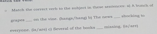 a tch th e v en 
Match the correct verb to the subject in these sentences: a) A bunch of 
grapes _on the vine. (hangs/hang) b) The news _shocking to 
everyone. (is/are) c) Several of the books _missing. (is/are)