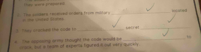 they were prepared. 
2. The soldiers received orders from military _located 
in the United States. 
3. They cracked the code to _secret_ 
4. The opposing army thought the code would be _to 
crack, but a team of experts figured it out very quickly.