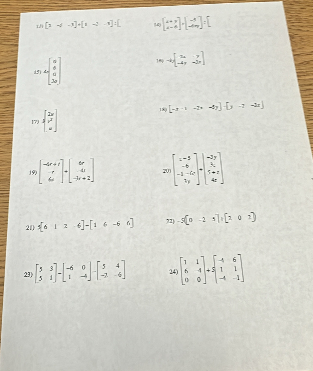 13 2 5 -3 4 [1 -2 -3 : 14) 
16) 
15) -3xbeginbmatrix -2x&-y -4y&-3xendbmatrix
18) [-x-1-2x-5y]-[y-2-3x]
17) beginbmatrix 2u v^2 uendbmatrix
19) beginbmatrix -6r+1 -r 6sendbmatrix +beginbmatrix 6r -4r -3r+2endbmatrix
20 beginbmatrix z-5 -6 -1-6z 3yendbmatrix +beginbmatrix -3y 3z 5+z 4zendbmatrix
21) 5[612-6]-[16-66] 22) -5[0-25]+[202]
23) beginbmatrix 5&3 5&1endbmatrix -beginbmatrix -6&0 1&-4endbmatrix -beginbmatrix 5&4 -2&-6endbmatrix
24) beginbmatrix 1&1 6&-4 0&0endbmatrix +Sbeginbmatrix -4&6 1&1 -4&-1endbmatrix