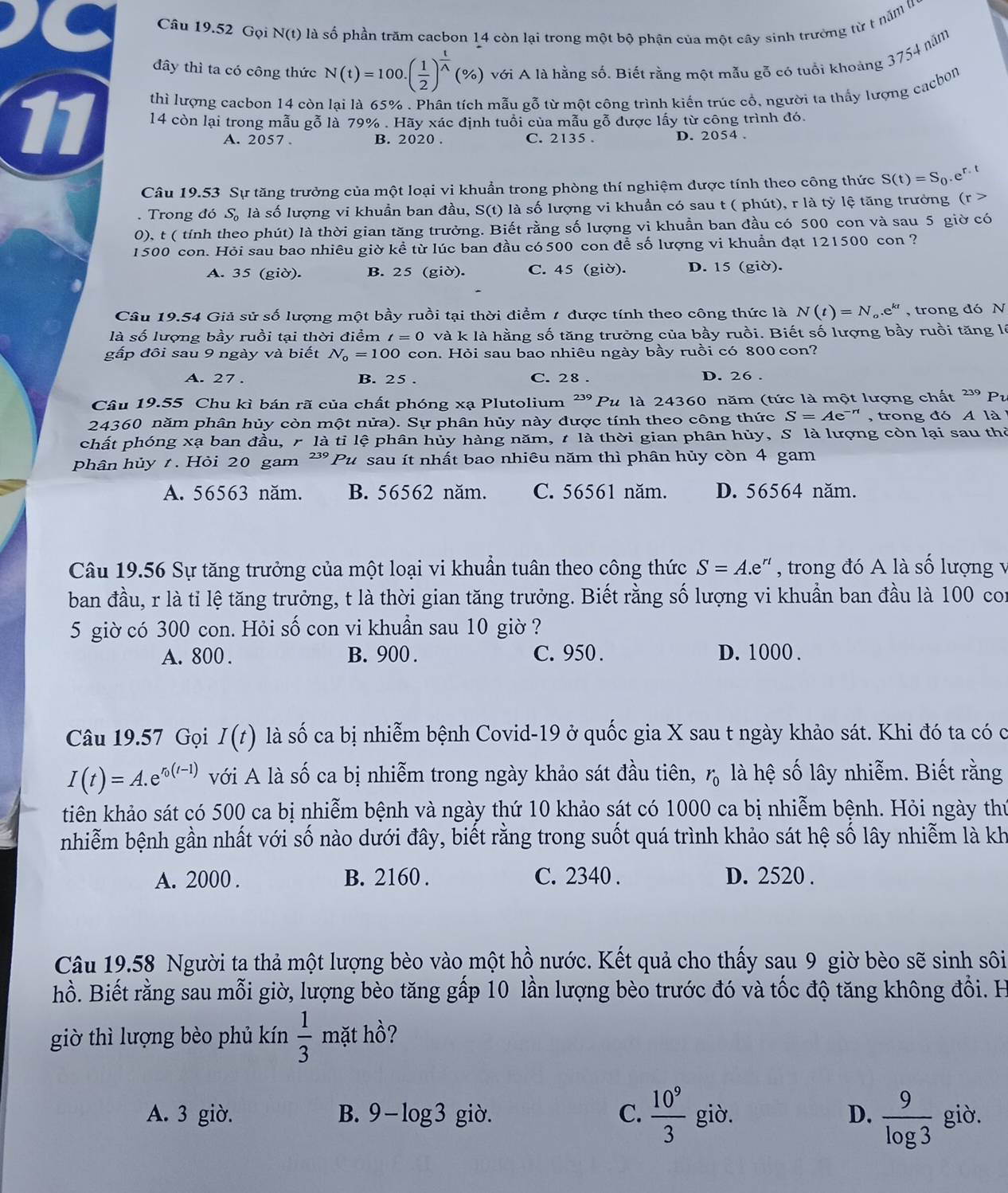 Gọi N(t) là số phần trăm cacbon 14 còn lại trong một bộ phận của một cây sinh trường từ t năm l
đây thì ta có công thức N(t)=100.( 1/2 )^ t/wedge  (% ) với A là hằng số. Biết rằng một mẫu gỗ có tuổi khoảng 3754 năm
thì lượng cacbon 14 còn lai là 65% . Phân tích mẫu gỗ từ một công trình kiến trúc cổ, người ta thấy lượng cacbon
11 14 còn lại trong mẫu gỗ là 79% . Hãy xác định tuổi của mẫu gỗ được lấy từ công trình đó.
A. 2057 . B. 2020 . C. 2135 . D. 2054 .
Câu 19.53 Sự tăng trưởng của một loại vi khuẩn trong phòng thí nghiệm được tính theo công thức S(t)=S_0.e^(r· t). Trong đó S_0 là số lượng vi khuần ban đầu, S(t) là số lượng vi khuần có sau t ( phút), r là tỷ lệ tăng trưởng (r>
0), t ( tính theo phút) là thời gian tăng trưởng. Biết rằng số lượng vi khuẩn ban đầu có 500 con và sau 5 giờ có
1500 con. Hỏi sau bao nhiêu giờ kề từ lúc ban đầu có 500 con đề số lượng vi khuần đạt 121500 con ?
A. 35 (giờ). B. 25 (giờ). C. 45 (giờ). D. 15 (giờ).
Câu 19.54 Giả sử số lượng một bầy ruồi tại thời điểm 1 được tính theo công thức là N(t)=N_o.e^(kt) , trong đó N
là số lượng bầy ruồi tại thời điểm t=0 và k là hằng số tăng trưởng của bầy ruồi. Biết số lượng bầy ruồi tăng lý
gấp đôi sau 9 ngày và biết N_0=100 con. Hỏi sau bao nhiêu ngày bầy ruồi có 800 con?
A. 27 . B. 25 . C. 28 . D. 26 .
Câu 19.55 Chu kì bán rã của chất phóng xạ Plutolium 239 Pu là 24360 năm (tức là một lượng chất 239 Pv
24360 năm phân hủy còn một nửa). Sự phân hủy này được tính theo công thức S=Ae^(-rt) , trong đó A là  
chất phóng xạ ban đầu, r là tỉ lệ phân hủy hàng năm, t là thời gian phân hủy, S là lượng còn lại sau thờ
phân hủy t . Hỏi 20 gam ² Pu sau ít nhất bao nhiêu năm thì phân hủy còn 4 gam
A. 56563 năm. B. 56562 năm. C. 56561 năm. D. 56564 năm.
Câu 19.56 Sự tăng trưởng của một loại vi khuẩn tuân theo công thức S=A.e^(rt) , trong đó A là số lượng v
ban đầu, r là tỉ lệ tăng trưởng, t là thời gian tăng trưởng. Biết rằng số lượng vi khuẩn ban đầu là 100 con
5 giờ có 300 con. Hỏi số con vi khuẩn sau 10 giờ ?
A. 800 . B. 900 . C. 950 . D. 1000 .
Câu 19.57 Gọi I(t) là số ca bị nhiễm bệnh Covid-19 ở quốc gia X sau t ngày khảo sát. Khi đó ta có c
I(t)=A.e^(r_0)(t-1) với A là số ca bị nhiễm trong ngày khảo sát đầu tiên, r_0 là hệ số lây nhiễm. Biết rằng
tiên khảo sát có 500 ca bị nhiễm bệnh và ngày thứ 10 khảo sát có 1000 ca bị nhiễm bệnh. Hỏi ngày thứ
nhiễm bệnh gần nhất với số nào dưới đây, biết rằng trong suốt quá trình khảo sát hệ số lây nhiễm là kh
A. 2000 . B. 2160 . C. 2340 . D. 2520 .
Câu 19.58 Người ta thả một lượng bèo vào một hồ nước. Kết quả cho thấy sau 9 giờ bèo sẽ sinh sôi
hồ. Biết rằng sau mỗi giờ, lượng bèo tăng gấp 10 lần lượng bèo trước đó và tốc độ tăng không đổi. H
giờ thì lượng bèo phủ kín  1/3 ma thồ?
A. 3 giờ. B. 9-log3 giờ. C.  10^9/3  giò. D.  9/log 3  giò.