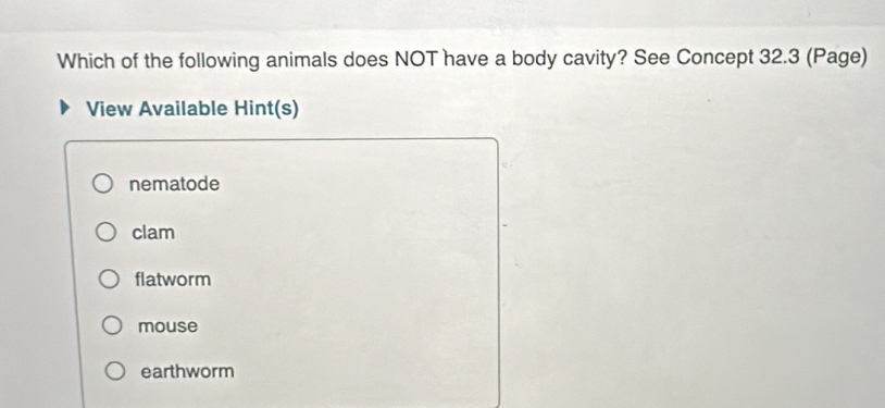 Which of the following animals does NOT have a body cavity? See Concept 32.3 (Page)
View Available Hint(s)
nematode
clam
flatworm
mouse
earthworm