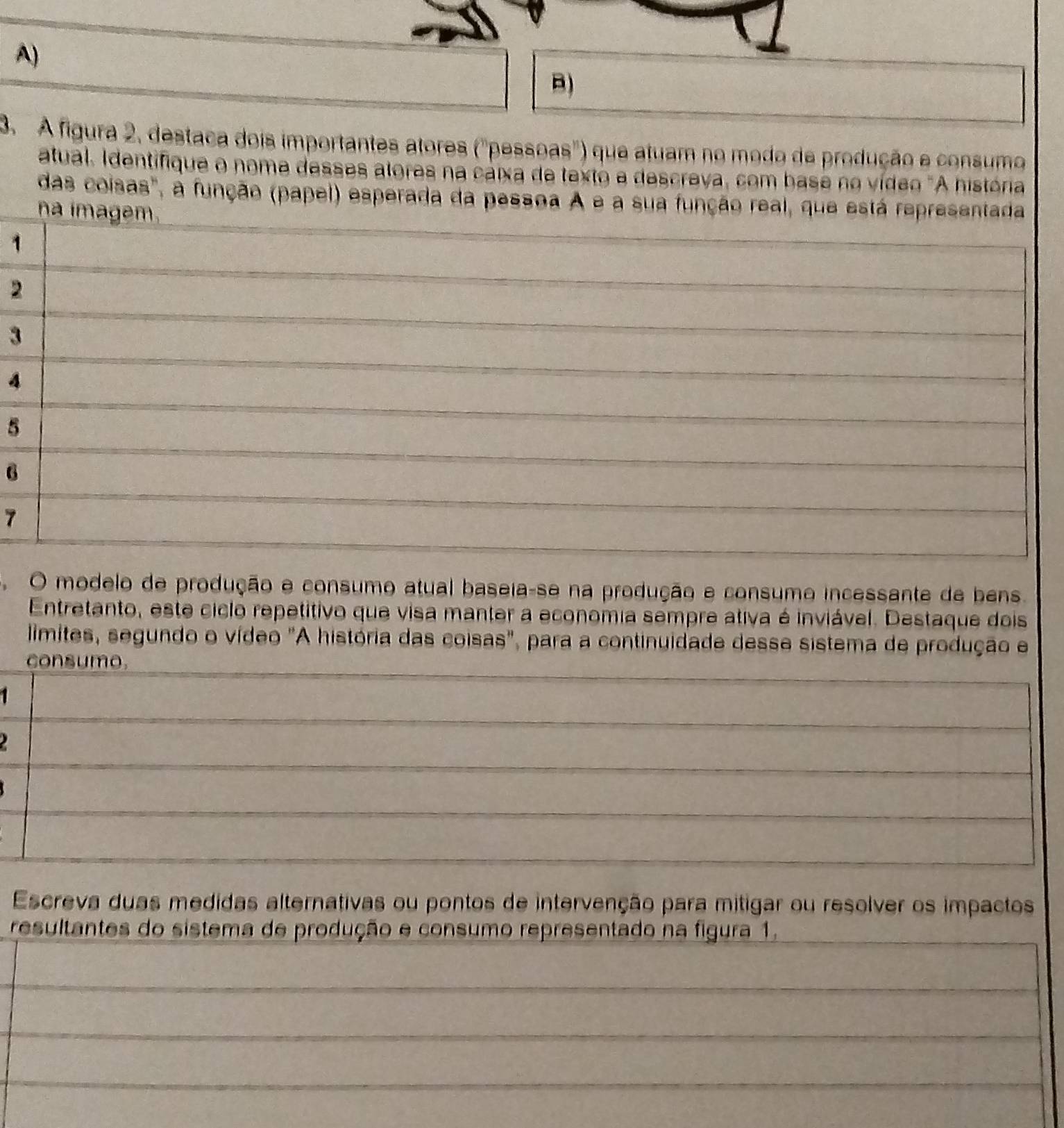 A figura 2, destaca dois importantes atores ("pessoas") que atuam no modo de produção e consumo 
atual, Identifique o nome desses alores na cáixa de texto e descreva, com base no vídeo "A história 
das coisas", a função (papel) esperada da pessoa A e a sua função real, que está representada 
na imagem. 
1 
2 
3 
4 
5 
6 
7 
O modelo de produção e consumo atual baseia-se na produção e consumo incessante de bens. 
Entretanto, este ciclo repetitivo que visa manter a economia sempre ativa é inviável. Destaque dois 
limites, segundo o vídeo "A história das coisas", para a continuidade desse sistema de produção e 
consumo. 
1 
Escreva duas medidas alternativas ou pontos de intervenção para mitigar ou resolver os impactos 
resultantes do sistema de produção e consumo representado na figura 1.