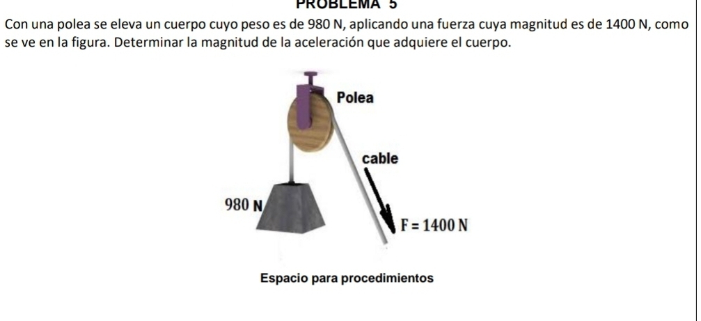 PROBLEMA 5
Con una polea se eleva un cuerpo cuyo peso es de 980 N, aplicando una fuerza cuya magnitud es de 1400 N, como
se ve en la figura. Determinar la magnitud de la aceleración que adquiere el cuerpo.
Espacio para procedimientos