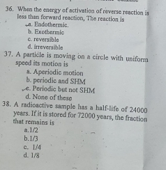 When the energy of activation of reverse reaction is
less than forward reaction, The reaction is
c. Endothermic.
b. Exothermic
c.reversible
d. irreversible
37. A particle is moving on a circle with uniform
speed its motion is
a. Aperiodic motion
b. periodic and SHM
e. Periodic but not SHM
d. None of these
38. A radioactive sample has a half-life of 24000
years. If it is stored for 72000 years, the fraction
that remains is
a. 1/2
b. 1/3
c. 1/4
d. 1/8