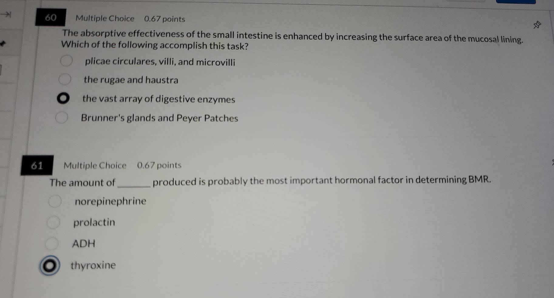 0.67 points
The absorptive effectiveness of the small intestine is enhanced by increasing the surface area of the mucosal lining.
Which of the following accomplish this task?
plicae circulares, villi, and microvilli
the rugae and haustra
the vast array of digestive enzymes
Brunner's glands and Peyer Patches
61 Multiple Choice 0.67 points
The amount of_ produced is probably the most important hormonal factor in determining BMR.
norepinephrine
prolactin
ADH
thyroxine