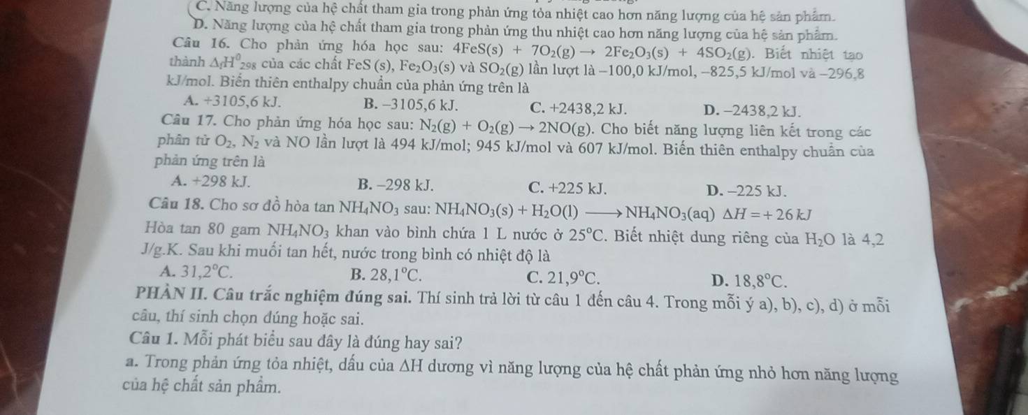 C. Năng lượng của hệ chất tham gia trong phản ứng tỏa nhiệt cao hơn năng lượng của hệ sản phẩm.
D. Năng lượng của hệ chất tham gia trong phản ứng thu nhiệt cao hơn năng lượng của hệ sản phẩm.
Câu 16. Cho phản ứng hóa học sau: 4FeS(s)+7O_2(g)to 2Fe_2O_3(s)+4SO_2(g). Biết nhiệt tạo
thành △ _fH^0_29 : của các chất Fe: S(s),Fe_2O_3(s) và SO_2(g) lần lượt là −100,0 kJ/mol, −825,5 kJ/mol va-296.8
kJ/mol. Biến thiên enthalpy chuẩn của phản ứng trên là
A. +3105,6kJ. B. -3105,6 kJ. C. +2438,2 kJ. D. −2438,2 kJ.
Câu 17. Cho phản ứng hóa học sau: N_2(g)+O_2(g)to 2NO(g). Cho biết năng lượng liên kết trong các
phân từ O_2,N_2 và NO lần lượt là 494 kJ/mol; 945 kJ/mol và 607 kJ/mol. Biến thiên enthalpy chuẩn của
phản ứng trên là
A. +298 kJ. B. -298 kJ. C. +225 kJ. D. -225 kJ.
Câu 18. Cho sơ đồ hòa tan NH_4NO_3 sau: NH_4NO_3(s)+H_2O(l)to NH_4NO_3(aq) △ H=+26kJ
Hòa tan 80 gam NH_4NO_3 khan vào bình chứa 1 L nước ở 25°C.  Biết nhiệt dung riêng của H_2O là 4,2
J/g.K. Sau khi muối tan hết, nước trong bình có nhiệt độ là
A. 31,2°C. B. 28,1°C. C. 21,9°C. D. 18,8°C.
PHÀN II. Câu trắc nghiệm đúng sai. Thí sinh trả lời từ câu 1 đến câu 4. Trong mỗi ý a), b), c), d) ở mỗi
câu, thí sinh chọn dúng hoặc sai.
Câu 1. Mỗi phát biểu sau đây là đúng hay sai?
a. Trong phản ứng tỏa nhiệt, dấu của △ H dương vì năng lượng của hệ chất phản ứng nhỏ hơn năng lượng
của hệ chất sản phẩm.