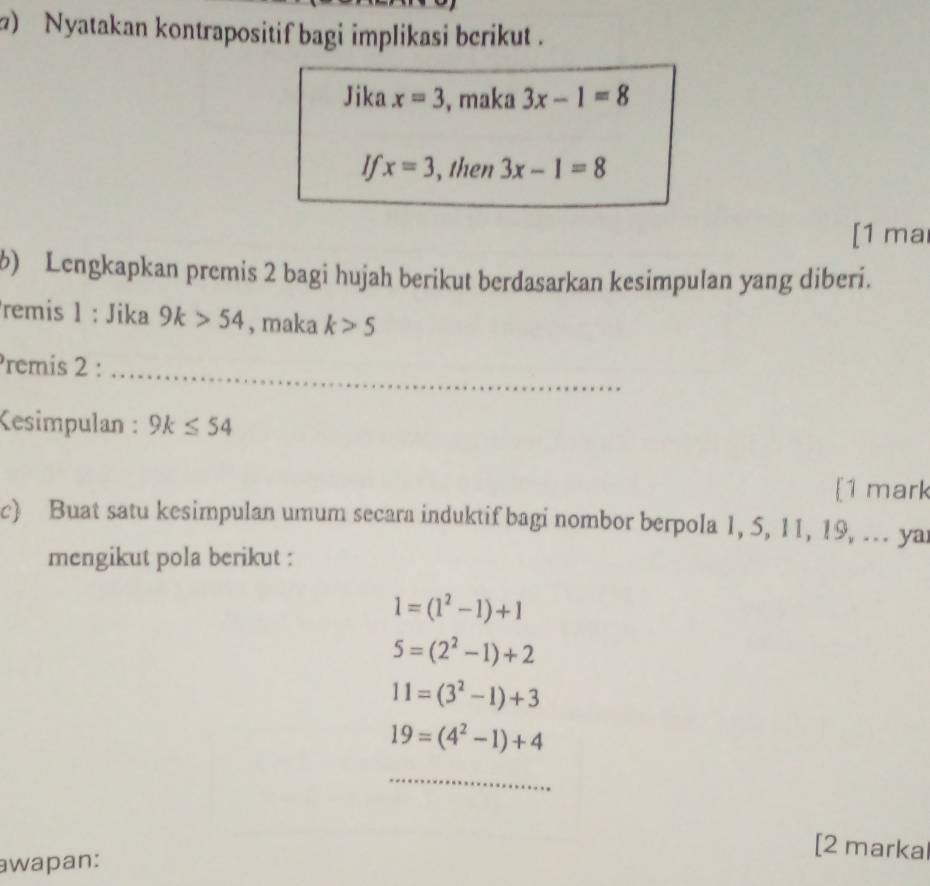 ) Nyatakan kontrapositif bagi implikasi berikut . 
Jika x=3 , maka 3x-1=8
If x=3 , then 3x-1=8
[1 ma 
b) Lengkapkan premis 2 bagi hujah berikut berdasarkan kesimpulan yang diberi. 
remis 1 : Jika 9k>54 , maka k>5
Premis 2 :_ 
Kesimpulan : 9k≤ 54
[1 mark 
c) Buat satu kesimpulan umum secara induktif bagi nombor berpola 1, 5, 11, 19, ... yar 
mengikut pola berikut :
1=(1^2-1)+1
5=(2^2-1)+2
11=(3^2-1)+3
19=(4^2-1)+4
_ 
awapan: 
[2 markal