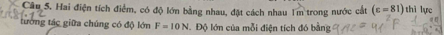 Hai điện tích điểm, có độ lớn bằng nhau, đặt cách nhau 1m trong nước cất (varepsilon =81) thì lực 
tướng tác giữa chúng có độ lớn F=10N Độ lớn của mỗi điện tích đó bằng