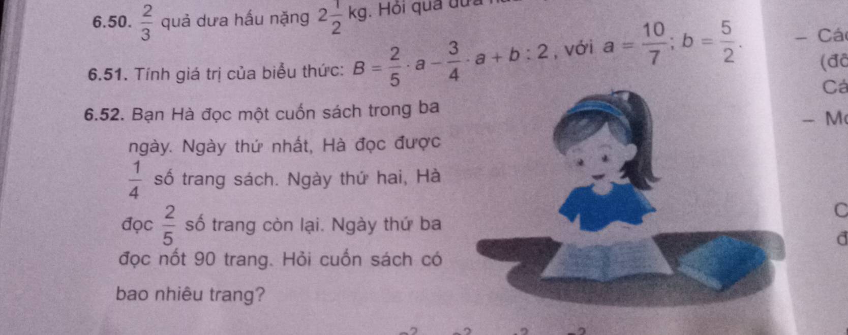  2/3  quả dưa hấu nặng 2 1/2 kg. Hỏi qua đựa 
6.51. Tính giá trị của biểu thức: B= 2/5 · a- 3/4 · a+b:2 , với a= 10/7 ; b= 5/2 . - Các 
(đã 
Cá 
6.52. Bạn Hà đọc một cuốn sách trong ba 
- M 
ngày. Ngày thứ nhất, Hà đọc được
 1/4  số trang sách. Ngày thứ hai, Hà 
C 
đọc  2/5  số trang còn lại. Ngày thứ ba 
d 
đọc nốt 90 trang. Hỏi cuốn sách có 
bao nhiêu trang?