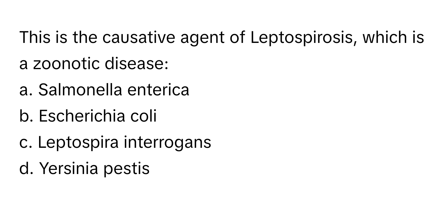 This is the causative agent of Leptospirosis, which is a zoonotic disease:

a. Salmonella enterica
b. Escherichia coli
c. Leptospira interrogans
d. Yersinia pestis