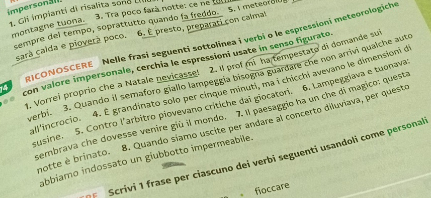 impersonall. 
1. Gli impianti di risalita sono crilu 
montagne tuona. 3. Tra poco farà notte: ce ne tou 
sempre del tempo, soprattutto quando fa freddo. 5. I meteorolde 
sarà calda e pioverà poco. 6. È presto, preparati con calma! 
RICONOSCERE Nelle frasi seguenti sottolinea i verbi o le espressioni meteorologiche 
14 con valore impersonale, cerchia le espressioni usate in senso figurato 
1. Vorrei proprio che a Natale nevicasse! 2. Il prof mi ha tempestato di domande su 
verbi. 3. Quando il semaforo giallo lampeggia bisogna guardare che non arrivi qualche aute 
all'incrocio. 4. È grandinato solo per cinque minuti, ma i chicchi avevano le dimensioni de 
susine. 5. Contro l’arbitro piovevano critiche dai giocatori. 6. Lampeggiava e tuonava 
sembrava che dovesse venire giù il mondo. 7. Il paesaggio ha un che di magico: quest 
motte è brinato. 8. Quando siamo uscite per andare al concerto diluviava, per queste 
Scrivi 1 frase per ciascuno dei verbi seguenti usandoli come personal 
abbiamo indossato un giubbotto impermeabile. 
fioccare