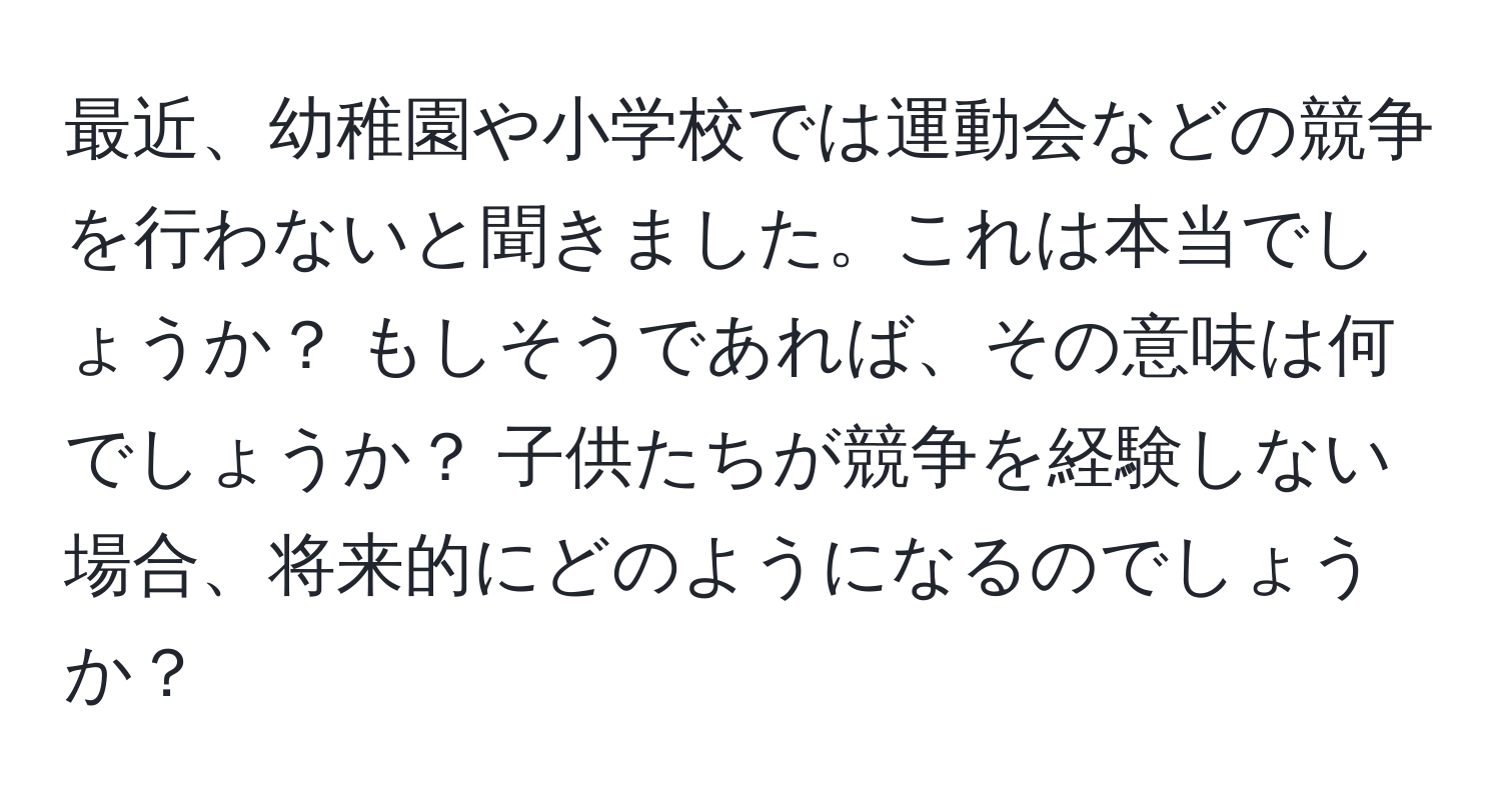 最近、幼稚園や小学校では運動会などの競争を行わないと聞きました。これは本当でしょうか？ もしそうであれば、その意味は何でしょうか？ 子供たちが競争を経験しない場合、将来的にどのようになるのでしょうか？