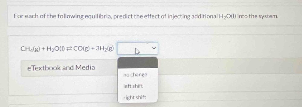 For each of the following equilibria, predict the effect of injecting additional H_2O(l) into the system.
CH_4(g)+H_2O(l)leftharpoons CO(g)+3H_2(g)
eTextbook and Media
no change
left shift
right shift