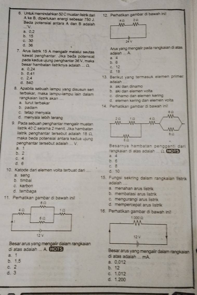 Untuk memindahkan 50 C muatan listrik dan 12. Perhatikan gambar di bawah ini!
A ke B, diperlukan energi sebesar 750 J.
Beda potensial antara A dan B adalah
_...V.
a. 0,2
b. 15
c. 30
d. 36
7. Arus listrik 15 A mengalir melalui seutas adalah ... A  Arus yang mengalir pada rangkaian di atas
kawat penghantar. Jika beða potensial a 4
pada kedua ujung penghantar 36 V, maka b. 6
besar hambatan listriknya adalah ... Ω.
a. 0.24 c. 12
b. 0,41 d. 18
c. 2.4 13. Berikut yang termasuk elemen primet
d. 540 adalah_
a. aki dan dinamo
8. Apabila sebuah lampú yang disusun sen b. aki dan elemen volta
terbakar, maka lampu-lampu lain dálam
rangkaian listrik akan c. dinamo dan elemen kering
a. turut terbakar d. elemen kering dan elemen volta
b. padam 14. Perhatikan gambar di bawah ini
c. tetap menyala
d. menyala lebih terang 
9. Pada sebuah penghantar mengalir muatan
listrik 40 C selama 2 menit. Jika hambatan
listrik penghantar tersebut adalah 18 Ω
maka beda potensial antara kedua ujung
penghantar tersebut adalah ... V.
a. 1  Besarnya hambatan pengganti dari
rangkaian di atas adalah A HOTS
b. 2 a. 4
C.4
b. 6
d. 6 c. 8
10. Katode dan elemen volta terbuat dan _d. 10
a. seng 15. Fungsi sekring dalam rangkaian listrik
b. timbal adalah
c. karbon a. menahan arus listrik
d. tembaga b. membatasi arus listrik
11. Perhatikan gambar di bawah ini! c. mengurangi arus listrik
d. mempercepat arus listrik
16. Perhatikan gambar di bawah ini!!
 
 
Besar arus yang mengalir dalam rangkaian
di atas adalah ... A. HOTS Besar arus yang mengaíir dalam rangkaïan
a. 1 di atas adalah ... mA.
b. 1,5 a. 0,012
c. 2 b. 12
d. 3 c. 1.012
d. 1.200