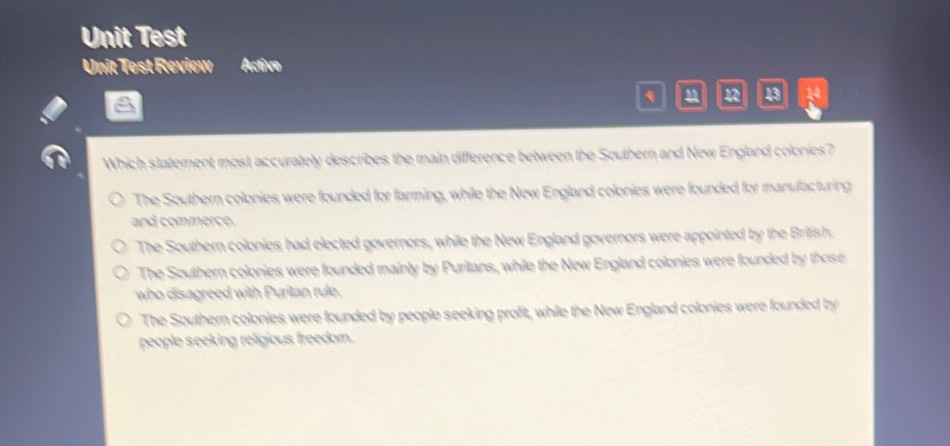 Unit Test
Unit Test Review Active
q 12 43 14
Which statement most accurately describes the main difference between the Southern and New England colonies?
The Southern colonies were founded for farming, while the New England colonies were founded for manufacturing
and commerce.
The Southern colonies had elected governors, while the New England governors were appointed by the British.
The Southern colonies were founded mainly by Puritans, while the New England colonies were founded by those
who disagreed with Puritan rule.
The Southern colonies were founded by people seeking profit, while the New England colonies were founded by
people seeking religious freedom.