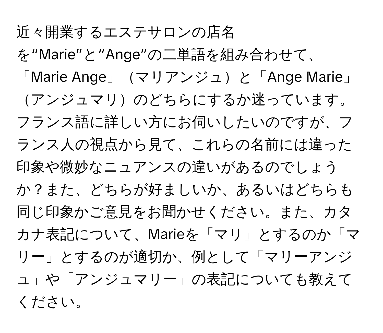 近々開業するエステサロンの店名を“Marie”と“Ange”の二単語を組み合わせて、「Marie Ange」マリアンジュと「Ange Marie」アンジュマリのどちらにするか迷っています。フランス語に詳しい方にお伺いしたいのですが、フランス人の視点から見て、これらの名前には違った印象や微妙なニュアンスの違いがあるのでしょうか？また、どちらが好ましいか、あるいはどちらも同じ印象かご意見をお聞かせください。また、カタカナ表記について、Marieを「マリ」とするのか「マリー」とするのが適切か、例として「マリーアンジュ」や「アンジュマリー」の表記についても教えてください。