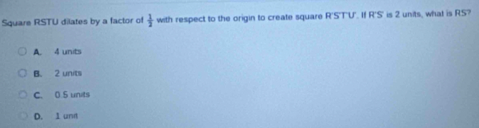 Square RSTU dilates by a factor of  1/2  with respect to the origin to create square R'S'T'U'. If R'S' is 2 units, what is RS?
A. 4 units
B. 2 units
C. 0.5 units
D. 1 und