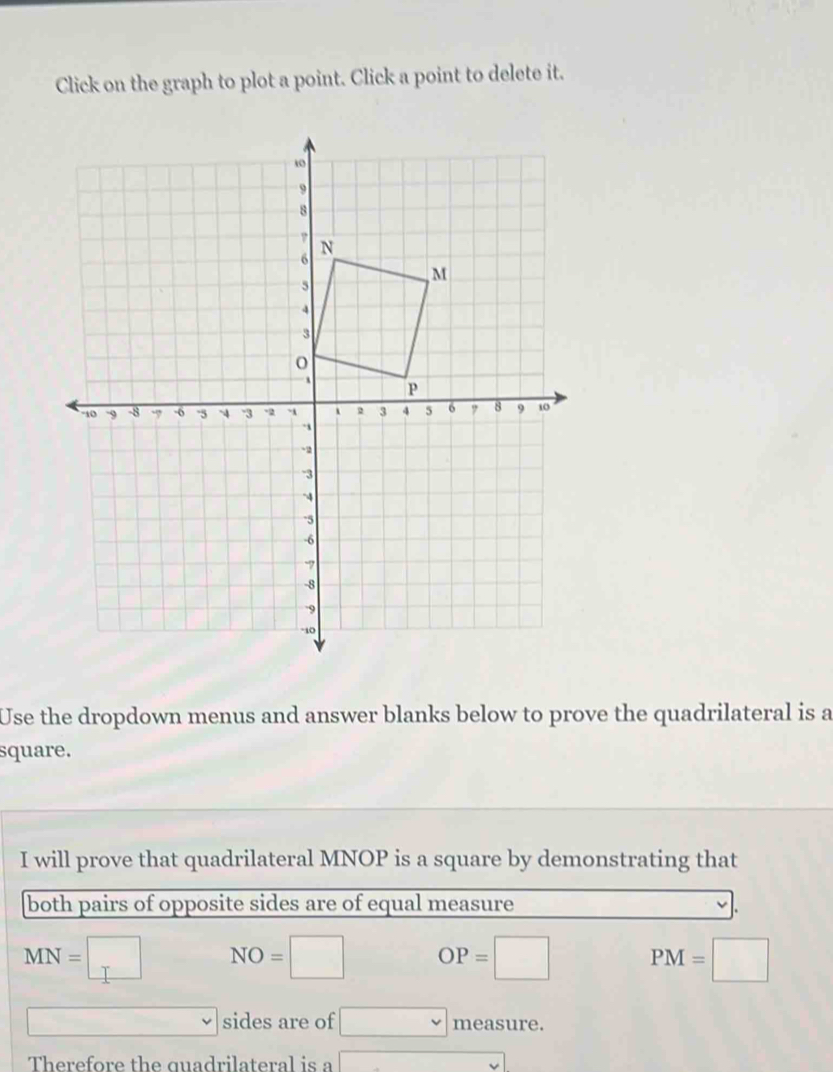 Click on the graph to plot a point. Click a point to delete it. 
Use the dropdown menus and answer blanks below to prove the quadrilateral is a 
square. 
I will prove that quadrilateral MNOP is a square by demonstrating that 
both pairs of opposite sides are of equal measure
MN=□ NO=□ OP=□ PM=□
sides are of □ measure. 
Therefore the quadrilateral is a ()=sqrt(NH_3))Delta HB(H)