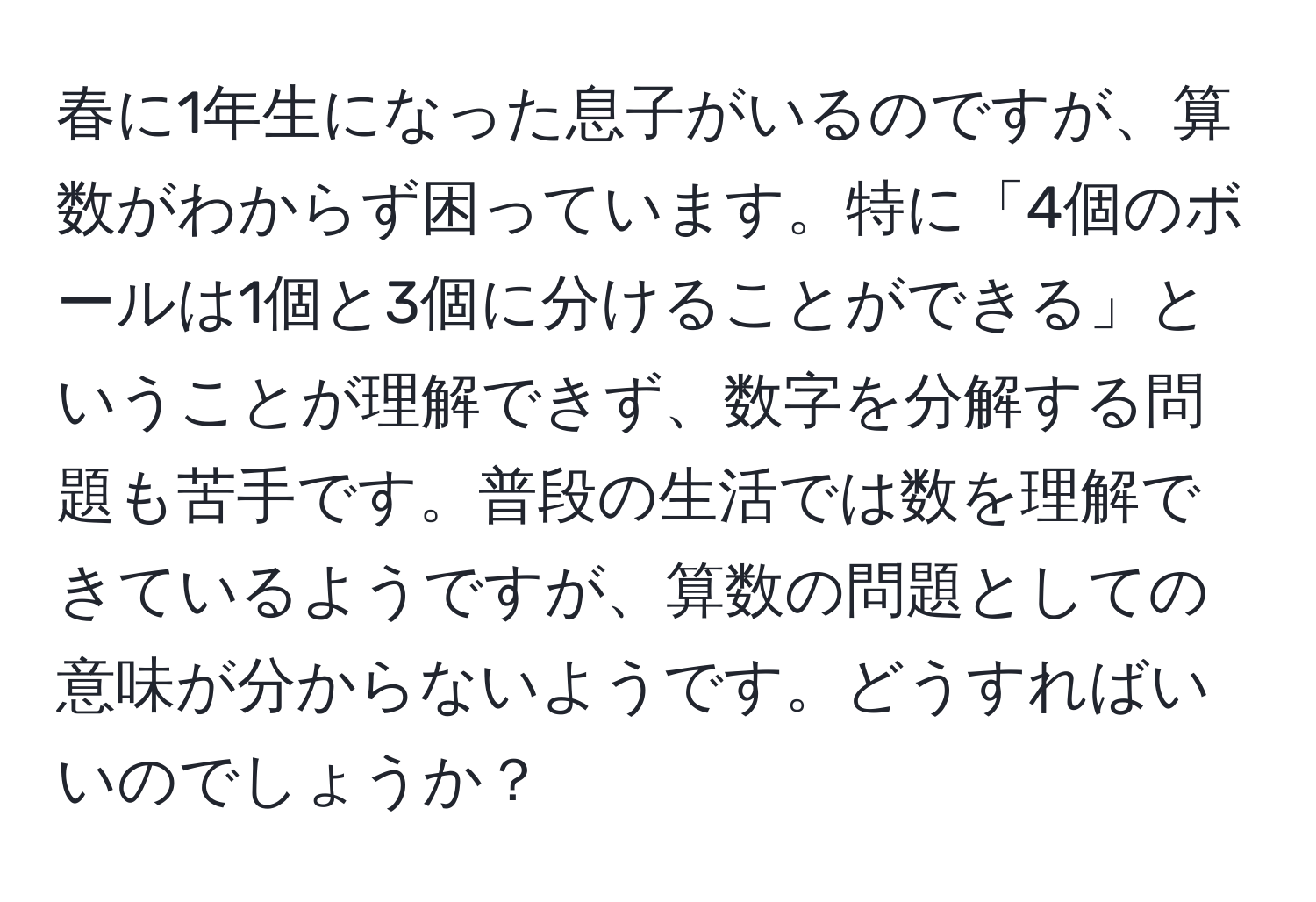 春に1年生になった息子がいるのですが、算数がわからず困っています。特に「4個のボールは1個と3個に分けることができる」ということが理解できず、数字を分解する問題も苦手です。普段の生活では数を理解できているようですが、算数の問題としての意味が分からないようです。どうすればいいのでしょうか？