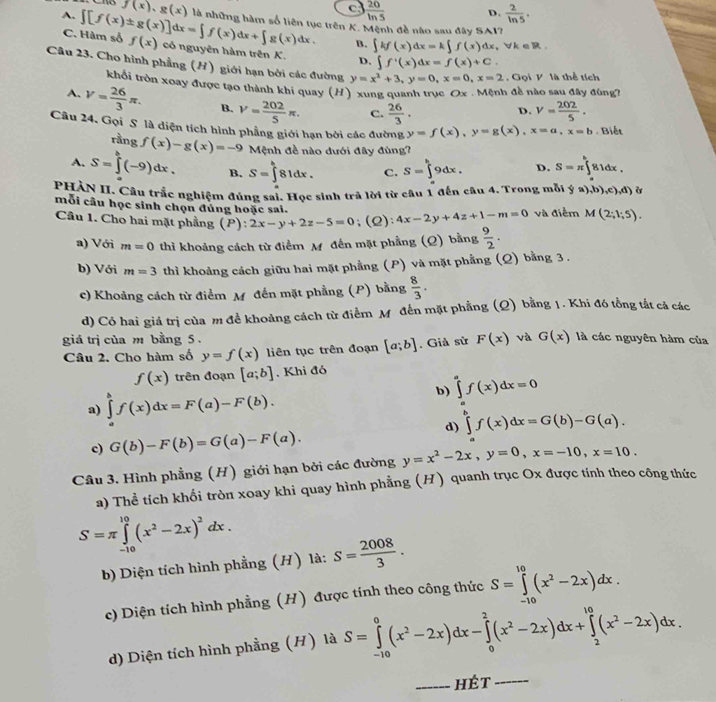 c  20/ln 5 
D.  2/ln 5 .
A. ∈t [f(x)± g(x)]dx=∈t f(x)dx+∈t g(x)dx. f(x),g(x) là những hàm số liên tục trên K. Mệnh đề nào sau đây SAI
B. ∈t kf(x)dx=k∈t f(x)dx,forall k∈ R.
C. Hàm số f(x) có nguyên hàm trên K. D. ∈t f^1(x)dx=f(x)+C.
Câu 23. Cho hình phẳng (H) giới hạn bởi các đường y=x^2+3,y=0,x=0,x=2 , Gọi V là thể tích
khổi tròn xoay được tạo thành khi quay (H) xung quanh trục Ox . Mệnh đề nào sau đây đùng7
A. V= 26/3 π .
B. V= 202/5 π . C.  26/3 . V= 202/5 .
D.
Câu 24. Gọi S là diện tích hình phẳng giới hạn bởi các đường y=f(x),y=g(x),x=a,x=b. Biết
rầng f(x)-g(x)=-9 Mệnh đề nào dưới đây đùng?
A. S=∈tlimits _a^(b(-9)dx. B. S=∈t ^h)81dx. C. S=∈tlimits _a^(b9dx. D. S=π ∈tlimits _a^b81dx.
PHẢN II. Câu trắc nghiệm đúng sai. Học sinh trã lời từ câu 1 đến câu 4. Trong mỗi ya),b),c),d)
mỗi câu học sinh chọn đủng hoặc sai.
Câu 1. Cho hai mặt phẳng (P): 2x-y+2z-5=0;(Q): 4x-2y+4z+1-m=0 và điểm M(2;1;5).
a) Với m=0 thì khoảng cách từ điểm M đến mặt phẳng (Q) bằng frac 9)2.
b) Với m=3 thì khoảng cách giữu hai mặt phẳng (P) và mặt phẳng (Q) bằng 3 .
c) Khoảng cách từ điểm M đến mặt phẳng (P) bằng  8/3 .
d) Có hai giá trị của m đề khoảng cách từ điểm Mỹ đến mặt phẳng (Q) bằng 1. Khi đó tổng tắt cả các
giá trị của m bằng 5. và G(x) là các nguyên hàm của
Câu 2. Cho hàm số y=f(x) liên tục trên đoạn [a;b]. Giả sử F(x)
f(x) trên đoạn [a;b]. Khi đó
b) ∈tlimits _a^(af(x)dx=0
a) ∈tlimits _a^bf(x)dx=F(a)-F(b).
d) ∈tlimits _a^bf(x)dx=G(b)-G(a).
c) G(b)-F(b)=G(a)-F(a).
Câu 3. Hình phẳng (H) giới hạn bởi các đường y=x^2)-2x,y=0,x=-10,x=10.
a) Thể tích khối tròn xoay khi quay hình phẳng (H) quanh trục Ox được tính theo công thức
S=π ∈tlimits _(-10)^(10)(x^2-2x)^2dx.
b) Diện tích hình phẳng (H) là: S= 2008/3 .
c) Diện tích hình phẳng (H) được tính theo công thức S=∈tlimits _(-10)^(10)(x^2-2x)dx.
d) Diện tích hình phẳng (H) là S=∈tlimits _(-10)^0(x^2-2x)dx-∈tlimits _0^(2(x^2)-2x)dx+∈tlimits _2^((10)(x^2)-2x)dx.
_hÉt_