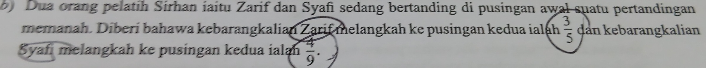 Dua orang pelatih Sirhan iaitu Zarif dan Syafi sedang bertanding di pusingan awal suatu pertandingan 
memanah. Diberi bahawa kebarangkalian Zarif melangkah ke pusingan kedua ialáh  3/5  dan kebarangkalian 
Syaf melangkah ke pusingan kedua ialah  4/9 .