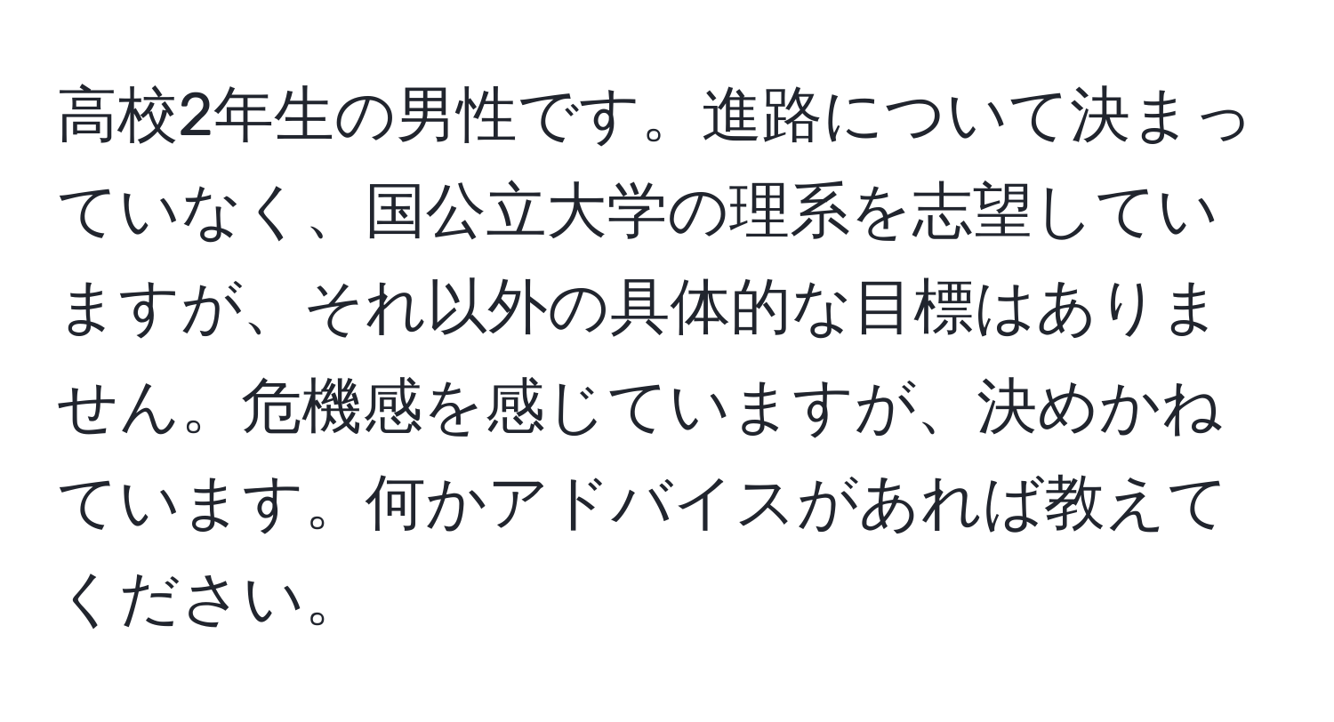 高校2年生の男性です。進路について決まっていなく、国公立大学の理系を志望していますが、それ以外の具体的な目標はありません。危機感を感じていますが、決めかねています。何かアドバイスがあれば教えてください。