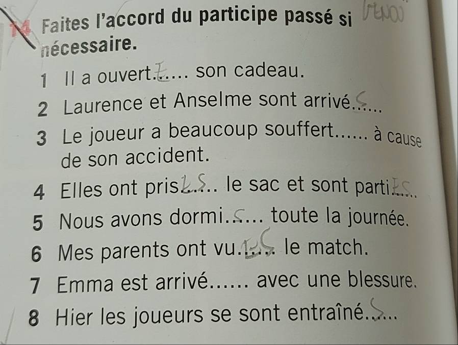 Faites l'accord du participe passé si 
nécessaire. 
1 Il a ouvert._ son cadeau. 
2 Laurence et Anselme sont arrivé_ 
3 Le joueur a beaucoup souffert._ . à cause 
de son accident. 
4 Elles ont pris_ le sac et sont parti _ 
5 Nous avons dormi_ toute la journée. 
6 Mes parents ont vu._ 1 - le match. 
7 Emma est arrivé_ avec une blessure. 
8 Hier les joueurs se sont entraîné._