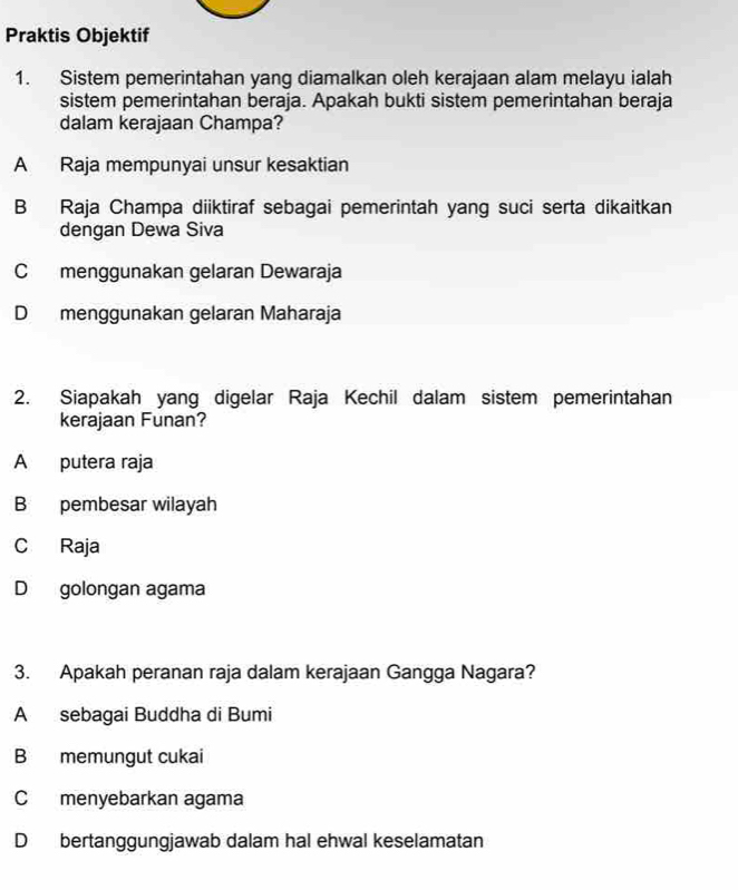 Praktis Objektif
1. Sistem pemerintahan yang diamalkan oleh kerajaan alam melayu ialah
sistem pemerintahan beraja. Apakah bukti sistem pemerintahan beraja
dalam kerajaan Champa?
A Raja mempunyai unsur kesaktian
B Raja Champa diiktiraf sebagai pemerintah yang suci serta dikaitkan
dengan Dewa Siva
C menggunakan gelaran Dewaraja
D menggunakan gelaran Maharaja
2. Siapakah yang digelar Raja Kechil dalam sistem pemerintahan
kerajaan Funan?
A putera raja
B pembesar wilayah
C Raja
D golongan agama
3. Apakah peranan raja dalam kerajaan Gangga Nagara?
A sebagai Buddha di Bumi
B memungut cukai
C menyebarkan agama
D bertanggungjawab dalam hal ehwal keselamatan