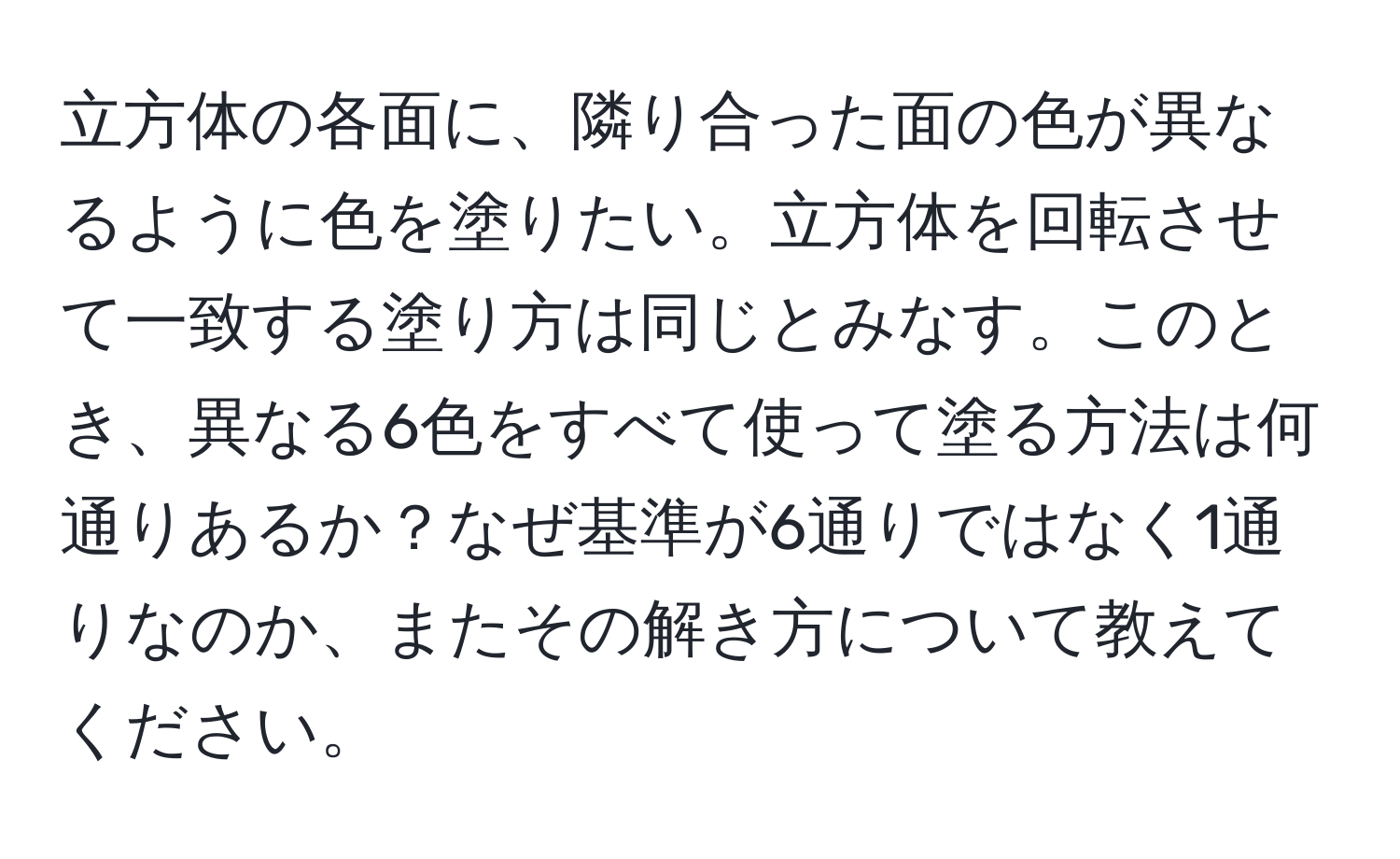 立方体の各面に、隣り合った面の色が異なるように色を塗りたい。立方体を回転させて一致する塗り方は同じとみなす。このとき、異なる6色をすべて使って塗る方法は何通りあるか？なぜ基準が6通りではなく1通りなのか、またその解き方について教えてください。